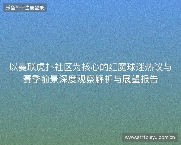 以曼联虎扑社区为核心的红魔球迷热议与赛季前景深度观察解析与展望报告 以曼联虎扑社区为核心的红魔球迷热议与赛季前景深度观察解析与展望报告